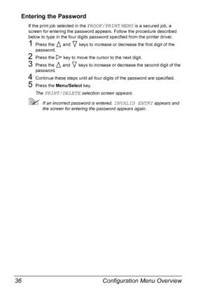 Page 50Configuration Menu Overview 36
Entering the Password
If the print job selected in the PROOF/PRINT MENU is a secured job, a 
screen for entering the password appears. Follow the procedure described 
below to type in the four digits password specified from the printer driver.
1Press the   and   keys to increase or decrease the first digit of the 
password.
2Press the   key to move the cursor to the next digit.
3Press the   and   keys to increase or decrease the second digit of the 
password.
4Continue...