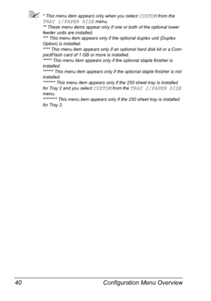 Page 54Configuration Menu Overview 40
* This menu item appears only when you select CUSTOM from the 
TRAY 1/PAPER SIZE menu.
** These menu items appear only if one or both of the optional lower 
feeder units are installed.
*** This menu item appears only if the optional duplex unit (Duplex 
Option) is installed.
**** This menu item appears only if an optional hard disk kit or a Com-
pactFlash card of 1 GB or more is installed.
***** This menu item appears only if the optional staple finisher is 
installed....