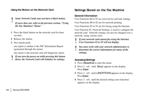 Page 14|Konica FA X 9930 12
Using the Button on the Network Card
!
Some Network Cards may not have a black button.
If yours does not, refer to the previous section, “Using
the Fax Machine’s Menu.”
1Press the black button on the network card for three
seconds.
2Release the button.
3Two reports print.
one report is similar to the NIC Information Report
(generated through the menu)
one report is the network card self-diagnostic report
!
If you turn the power on while pressing this button
down, the Network Card...