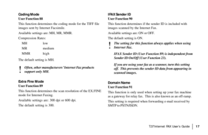 Page 19|T.37Internet FAX User’s Guide17
Coding Mode
User Function 88
This function determines the coding mode for the TIFF file
images sent by Internet Facsimile.
Available settings are: MH, MR, MMR.
Compression Rates:
MH low
MR medium
MMR high
The default setting is MH.
!
Often, other manufacturers’ Internet Fax products
support only MH.
Extra Fine Mode
User Function 89
This function determines the scan resolution of the EX.FINE
mode for Internet Faxing.
Available settings are: 300 dpi or 600 dpi.
The default...