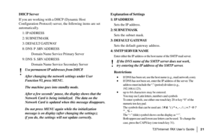 Page 23|T.37Internet FAX User’s Guide21
DHCP Server
If you are working with a DHCP (Dynamic Host
Configuration Protocol) server, the following items are set
automatically.
1: IP ADDRESS
2: SUBNETMASK
3: DEFAULT GATEWAY
8: DNS  P .SRV ADDRESS
Domain Name Service Primary Server
9: DNS  S .SRV ADDRESS
Domain Name Service Secondary Server
!
Use permanent IP ad dresses from DHCP.
After changing the network settings under User
Function 93, press MENU.
The machine goes into standby mode.
After a few seconds’ pause,...