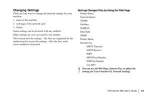 Page 27|T.37Internet FAX User’s Guide25
Changing Settings
There are four ways to change the network settings for your
machine.
1 menu of the machine
2 web page of the network card
3 Telnet
Some settings can be accessed with any method.
Other settings are only accessed by one method.
This section lists the settings.  The lists are organized by the
method used to access the settings.  After the lists, each
access method is discussed.Settings Changed Only by Using the Web Page
Printer Status
Network Status
TCP/IP...