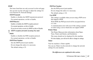 Page 29|T.37Internet FAX User’s Guide27
SNMP
The items listed here are only accessed via the web page.
You can also use the web page to adjust the settings for
User Function 93, Network Settings.
SMTP Transmit
Enables or disables the SMTP transmission protocol
For normal operations, set this to Enable.
SMTP Receive
Enables or disables the SMTP reception protocol
For normal operations, set this to Enable.
If you do not wish to receive by SMTP, set this to Disable
!
SMTP reception forwards incoming Fax mail....