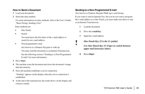 Page 33|T.37Internet FAX User’s Guide31
How to Send a Document
1Load your documents.
2Select the entry method.
For more information on entry methods,  refer to the User’s Guide,
“Basic Faxing, Sending a Fax.”
Entry methods are:
·One-Touch
·Search
You must know the first letter of the e-mail address to
search for an e-mail address.
·Non-programmed e-mail
also known as a Numeric Keypad or walk-up
You must send the document as an Internet Transmission.
See the following section (“Sending to a Non-Programmed...