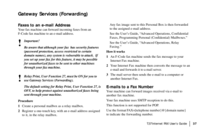 Page 39|T.37Internet FAX User’s Guide37
Gateway Services (Forwarding)
Faxes to an e-mail Address
Your fax machine can forward incoming faxes from an
F-Code fax machine to an e-mail address.
!
Important!
Be aware that although your fax  has security features
(password protection, access restricted to certain
domain names), any system is vulnerable to attack.  If
you set up your fax for this feature, it may be possible
for unauthorized faxes to be sent to other machines
through your fax machine.
!
Relay Print,...