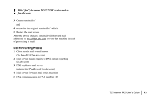 Page 45|T.37Internet FAX User’s Guide43
!
With “fax”, the server DOES NOT receive mail to
fax.abc.com.
3Create sendmail.cf
and
4overwrite the original sendmail.cf with it.
5Restart the mail server.
After the above changes, sendmail will forward mail
addressed to 
xxxx@fax.abc.com to your fax machine instead
of processing it itself.
Mail Forwarding Process
1Client sends mail to mail server
(To: fax=123@fax.abc.com)
2Mail server makes enquiry to DNS server regarding
fax.abc.com
3DNS replies to mail server...