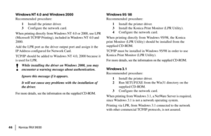Page 48|Konica FA X 9930 46
Windows NT 4.0 and Windows 2000
Recommended procedure:
1Install the printer driver.
3Configure the network card.
When printing directly from Windows NT 4.0 or 2000, use LPR
(Microsoft TCP/IP Printing), included in Windows NT 4.0 and
2000.
Add the LPR port as the driver output port and assign it the
IP Address  configured  for  Network  Card.
TCP/IP should be added to Windows NT 4.0, 2000 because it
is used for LPR.
!
While installing the driver on Windows 2000, you may
encounter a...