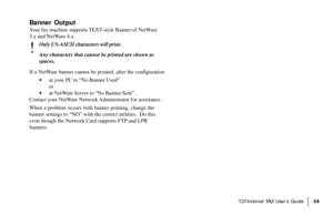 Page 51|T.37Internet FAX User’s Guide49
Banner Output
Your fax machine supports TEXT-style Banner of NetWare
3.x and NetWare 4.x.
!
Only US-ASCII characters will print.
Any characters that cannot be printed are shown as
spaces.
If a NetWare banner cannot be printed, alter the configuration
·at your PC to “No Banner Used”
or
·at NetWare Server to “No Banner Sent”.
Contact your NetWare Network Administrator for assistance.
When a problem occurs with banner printing, change the
banner settings to “NO” with the...
