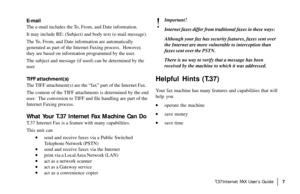 Page 9|T.37Internet FAX User’s Guide7
E-mail
The e-mail includes the To, From, and Date information.
It may include RE: (Subject) and body text (e-mail message).
The To, From, and Date information are automatically
generated as part of the Internet Faxing process.  However,
they are based on information programmed by the user.
The subject and message (if used) can be determined by the
user.
TIFF attachment(s)
The TIFF attachment(s) are the “fax” part of the Internet Fax.
The content of the TIFF attachments is...