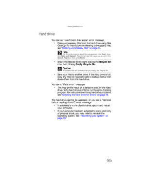 Page 101www.gateway.com
95
Hard drive
You see an “Insufficient disk space” error message
Delete unnecessary files from the hard drive using Disk 
Cleanup. For instructions on deleting unnecessary files, 
see “Deleting unnecessary files” on page 77.
Empty the Recycle Bin by right-clicking the Recycle Bin 
icon, then clicking Empty Recycle Bin.
Save your files to another drive. If the hard drive is full, 
copy any files not regularly used to backup media, then 
delete them from the hard drive.
You see a “Data...