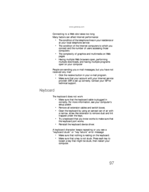 Page 103www.gateway.com
97
Connecting to a Web site takes too long
Many factors can affect Internet performance:
The condition of the telephone lines in your residence or 
at your local telephone service
The condition of the Internet computers to which you 
connect and the number of users accessing those 
computers
The complexity of graphics and multimedia on Web 
pages
Having multiple Web browsers open, performing 
multiple downloads, and having multiple programs 
open on your computer
People are sending you...