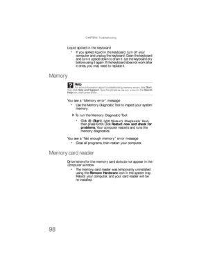 Page 104CHAPTER 6: Troubleshooting
98
Liquid spilled in the keyboard
If you spilled liquid in the keyboard, turn off your 
computer and unplug the keyboard. Clean the keyboard 
and turn it upside down to drain it. Let the keyboard dry 
before using it again. If the keyboard does not work after 
it dries, you may need to replace it.
Memory
You see a “Memory error” message
Use the Memory Diagnostic Tool to inspect your system 
memory.
  To run the Memory Diagnostic Tool:
Click (Start), type Memory Diagnostic Tool,...