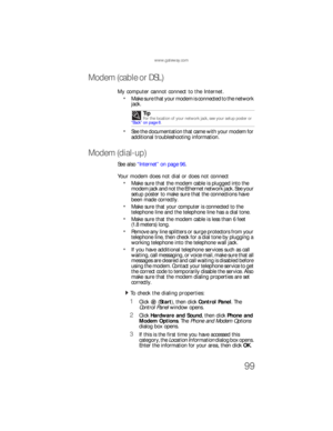 Page 105www.gateway.com
99
Modem (cable or DSL)
My computer cannot connect to the Internet.
Make sure that your modem is connected to the network 
jack.
See the documentation that came with your modem for 
additional troubleshooting information.
Modem (dial-up)
See also “Internet” on page 96.
Your modem does not dial or does not connect
Make sure that the modem cable is plugged into the 
modem jack and not the Ethernet network jack. See your 
setup poster to make sure that the connections have 
been made...