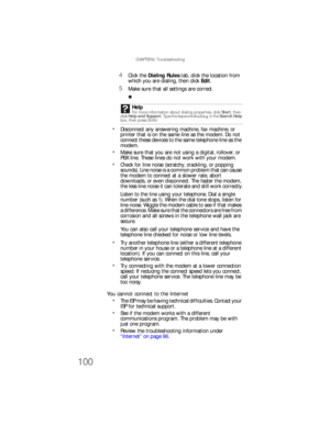 Page 106CHAPTER 6: Troubleshooting
100
4Click the Dialing Rules tab, click the location from 
which you are dialing, then click Edit.
5Make sure that all settings are correct.
Disconnect any answering machine, fax machine, or 
printer that is on the same line as the modem. Do not 
connect these devices to the same telephone line as the 
modem.
Make sure that you are not using a digital, rollover, or 
PBX line. These lines do not work with your modem.
Check for line noise (scratchy, crackling, or popping...