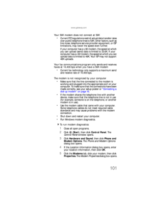 Page 107www.gateway.com
101
Your 56K modem does not connect at 56K
Current FCC regulations restrict actual data transfer rates 
over public telephone lines to 53K. Other factors, such as 
line noise, telephone service provider equipment, or ISP 
limitations, may lower the speed even further.
If your computer has a v.90 modem, the speed at which 
you can upload (send) data is limited to 33.6K. If your 
computer has a v.92 modem, the speed at which you can 
upload data is limited to 48K. Your ISP may not support...
