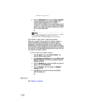 Page 108CHAPTER 6: Troubleshooting
102
6Click the Diagnostic tab, then click Query Modem. 
If information about the modem appears, the 
modem passed diagnostics. If no modem 
information is available, a white screen appears with 
no data, or if you get an error such as port already 
open or the modem has failed to respond, the modem 
did not pass diagnostics.
The modem is noisy when it dials and connects
When your modem tries to connect to another modem, it 
begins handshaking. Handshaking is a digital “getting...