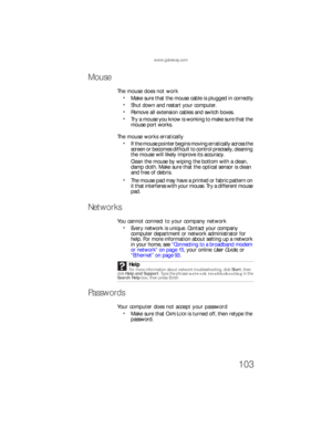 Page 109www.gateway.com
103
Mouse
The mouse does not work
Make sure that the mouse cable is plugged in correctly.
Shut down and restart your computer.
Remove all extension cables and switch boxes.
Try a mouse you know is working to make sure that the 
mouse port works.
The mouse works erratically
If the mouse pointer begins moving erratically across the 
screen or becomes difficult to control precisely, cleaning 
the mouse will likely improve its accuracy.
Clean the mouse by wiping the bottom with a clean, 
damp...