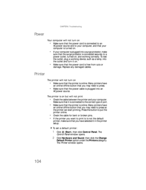 Page 110CHAPTER 6: Troubleshooting
104
Power
Your computer will not turn on
Make sure that the power cord is connected to an 
AC power source and to your computer, and that your 
computer is turned on.
If your computer is plugged into a surge protector, make 
sure that the surge protector is connected securely to a 
power outlet, turned on, and working correctly. To test 
the outlet, plug a working device, such as a lamp, into 
the outlet and turn it on.
Make sure that the power cord is free from cuts or...