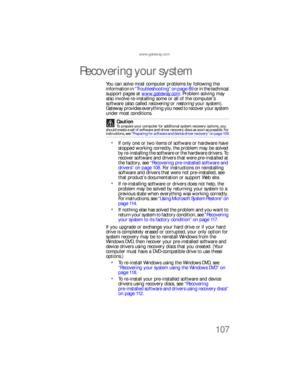 Page 113www.gateway.com
107
Recovering your system
You can solve most computer problems by following the 
information in “Troubleshooting” on page 89 or in the technical 
support pages at www.gateway.com
. Problem solving may 
also involve re-installing some or all of the computer’s 
software (also called recovering or restoring your system) . 
Gateway provides everything you need to recover your system 
under most conditions.
If only one or two items of software or hardware have 
stopped working correctly, the...