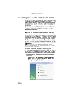 Page 114CHAPTER 6: Troubleshooting
108
Recovering pre-installed software and drivers
You can perform a partial recovery by recovering the software 
and device drivers that were pre-installed at the factory. If you 
need to recover software that did not come pre-installed on 
your system, you need to follow that software’s installation 
instructions.
You can recover pre-installed software and drivers from a set 
of recovery discs (you must create the discs) or by using 
Gateway Recovery Center.
Preparing for...