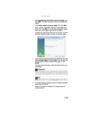 Page 115www.gateway.com
109
2Click Applications and drivers external media, then 
click Next. The What would you like to do? dialog box 
opens.
3Click Create system recovery discs, then click Next.
4Insert a blank, recordable disc into a recordable disc 
drive, then click Next. If an AutoPlay dialog box opens, 
click the x in the upper-right corner to close it.
A dialog box opens that tells you the number of blank 
discs you need to create a full set of recovery discs.
5If you have enough blank discs of the...
