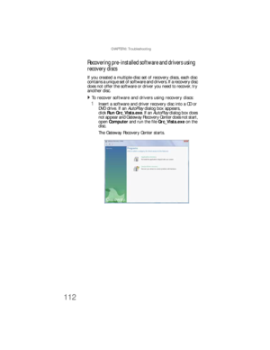 Page 118CHAPTER 6: Troubleshooting
112
Recovering pre-installed software and drivers using 
recovery discs
If you created a multiple-disc set of recovery discs, each disc 
contains a unique set of software and drivers. If a recovery disc 
does not offer the software or driver you need to recover, try 
another disc.
To recover software and drivers using recovery discs:  
1Insert a software and driver recovery disc into a CD or 
DVD drive. If an AutoPlay dialog box appears, 
clickRun Grc_Vista.exe. If an AutoPlay...