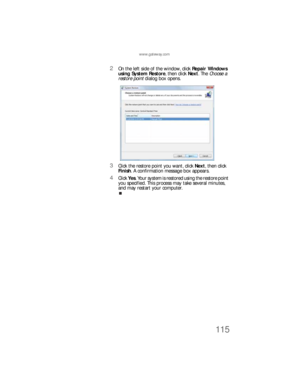 Page 121www.gateway.com
115
2On the left side of the window, click Repair Windows 
using System Restore, then click Next. The Choose a 
restore point dialog box opens.
3Click the restore point you want, click Next, then click 
Finish. A confirmation message box appears.
4Click Yes. Your system is restored using the restore point 
you specified. This process may take several minutes, 
and may restart your computer.
8512733.book  Page 115  Friday, September 21, 2007  4:47 PM 