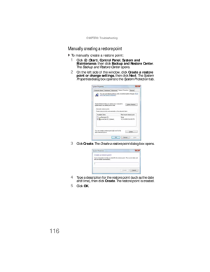 Page 122CHAPTER 6: Troubleshooting
116
Manually creating a restore point
To manually create a restore point:  
1Click (Start), Control Panel, System and 
Maintenance, then click Backup and Restore Center. 
The Backup and Restore Center opens.
2On the left side of the window, click Create a restore 
point or change settings, then click Next. The System 
Properties dialog box opens to the System Protection tab.
3Click Create. The Create a restore point dialog box opens.
4Type a description for the restore point...