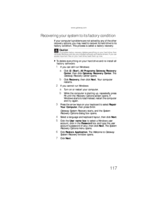 Page 123www.gateway.com
117
Recovering your system to its factory condition
If your compu te r ’s p roble ms are  not solved by any of the othe r 
recovery options, you may need to recover its hard drive to its 
factory condition. This process is called a factory recover y.
To delete everything on your hard drive and re-install all 
factory software:  
1If you can still run Windows:
aClick (Start), All Programs, Gateway Recovery 
Center, then click Gateway Recovery Center. The 
Gateway Recovery Center opens....