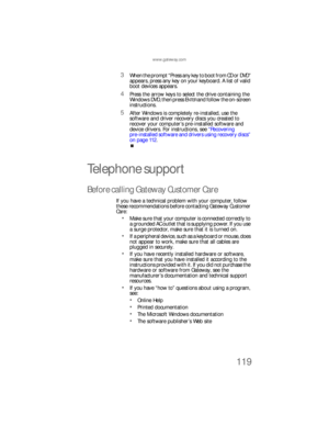 Page 125www.gateway.com
119
3When the prompt “Press any key to boot from CD or DVD” 
appears, press any key on your keyboard. A list of valid 
boot devices appears.
4Press the arrow keys to select the drive containing the 
Windows DVD, then press ENTER and follow the on-screen 
instructions.
5After Windows is completely re-installed, use the 
software and driver recovery discs you created to 
recover your computer’s pre-installed software and 
device drivers. For instructions, see “Recovering 
pre-installed...