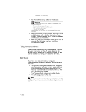 Page 126CHAPTER 6: Troubleshooting
120
See the troubleshooting section of this chapter.
Have your customer ID, serial number, and order number 
available, along with a detailed description of your 
problem, including the exact text of any error messages, 
and the steps you have taken.
Make sure that your computer is nearby at the time of 
your call. The technician may have you follow 
troubleshooting steps.
Telephone numbers
Gateway offers a wide range of customer service, Customer 
Care, and information...