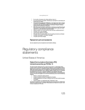 Page 131www.gateway.com
125
Do not walk on the power cord or allow anything to rest on it.Do not spill anything on the system. The best way to avoid spills is to avoid eating and 
drinking near your system.
Some products have a replaceable CMOS battery on the system board. There is a danger 
of explosion if the CMOS battery is replaced incorrectly. Replace the battery with the 
same or equivalent type recommended by the manufacturer. Dispose of batteries 
according to the manufacturer’s instructions.
When the...