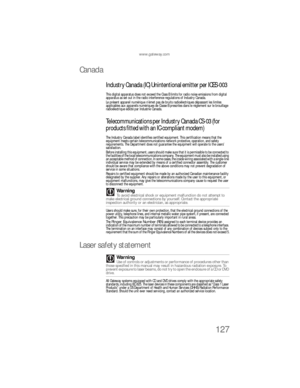 Page 133www.gateway.com
127
Canada
Industry Canada (IC) Unintentional emitter per ICES-003
This digital apparatus does not exceed the Class B limits for radio noise emissions from digital 
apparatus as set out in the radio interference regulations of Industry Canada.
Le présent appareil numérique n’émet pas de bruits radioélectriques dépassant les limites 
applicables aux appareils numériques de Classe B prescrites dans le règlement sur le brouillage 
radioélectrique édicté par Industrie Canada....