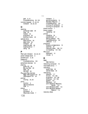 Page 144138
Index
jack  9, 15
troubleshooting  93, 103
numeric keypad  21, 22, 23
indicator  20, 22, 23
O
opening
computer case  
39
files  25
folders  25
programs  25
shortcut menu  25
optical drive
eject button  
26
eject hole  26
indicator  26
inserting disc  26
locating drive  7
using  26
P
Pad Lock indicator  20, 22, 23
panel release latch  9
parallel port  9, 35
password
troubleshooting  
103
peripheral devices  34
playing
audio CD  
28
Blu-ray Disc  29
DVD  29
HD-DVD  29
Plug and Play devices
IEEE 1394...