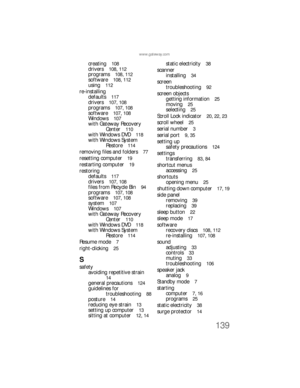 Page 145139
www.gateway.com
creating  108
drivers  108, 112
programs  108, 112
software  108, 112
using  112
re-installing
defaults  
117
drivers  107, 108
programs  107, 108
software  107, 108
Windows  107
with Gateway Recovery 
Center  
110
with Windows DVD  118
with Windows System 
Restore  
114
removing files and folders  77
resetting computer  19
restarting computer  19
restoring
defaults  
117
drivers  107, 108
files from Recycle Bin  94
programs  107, 108
software  107, 108
system  107
Windows  107
with...
