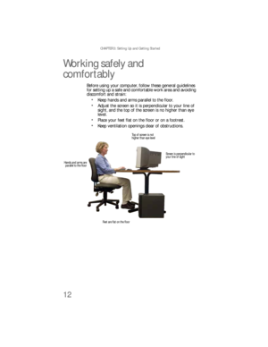 Page 18CHAPTER 3: Setting Up and Getting Started
12
Working safely and 
comfortably
Before using your computer, follow these general guidelines 
for setting up a safe and comfortable work area and avoiding 
discomfort and strain:
Keep hands and arms parallel to the floor.
Adjust the screen so it is perpendicular to your line of 
sight, and the top of the screen is no higher than eye 
level.
Place your feet flat on the floor or on a footrest.
Keep ventilation openings clear of obstructions.
Top of screen is not...