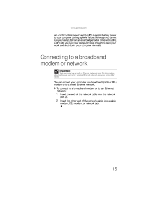Page 21www.gateway.com
15
An uninterruptible power supply (UPS) supplies battery power 
to your computer during a power failure. Although you cannot 
run your computer for an extended period of time with a UPS, 
a UPS lets you run your computer long enough to save your 
work and shut down your computer normally.
Connecting to a broadband 
modem or network
You can connect your computer to a broadband (cable or DSL) 
modem or to a wired Ethernet network.
To connect to a broadband modem or to an Ethernet 
network:...