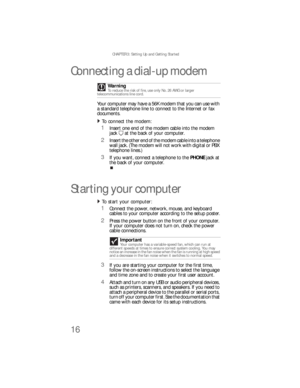 Page 22CHAPTER 3: Setting Up and Getting Started
16
Connecting a dial-up modem
Your computer may have a 56K modem that you can use with 
a standard telephone line to connect to the Internet or fax 
documents.
To connect the modem:  
1Insert one end of the modem cable into the modem 
jack at the back of your computer.
2Insert the other end of the modem cable into a telephone 
wall jack. (The modem will not work with digital or PBX 
telephone lines.)
3If you want, connect a telephone to the PHONE jack at 
the...
