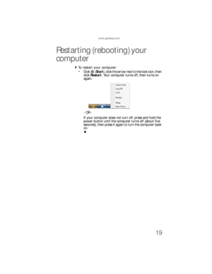 Page 25www.gateway.com
19
Restarting (rebooting) your 
computer
To  re sta rt yo ur  co mp u te r:  
Click  (Start), click the arrow next to the lock icon, then 
click Restart. Your computer turns off, then turns on 
again.
- OR -
If your computer does not turn off, press and hold the 
power button until the computer turns off (about five 
seconds), then press it again to turn the computer back 
on.
8512733.book  Page 19  Friday, September 21, 2007  4:47 PM 