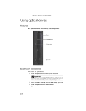 Page 32CHAPTER 3: Setting Up and Getting Started
26
Using optical drives
Features
Your optical drive has the following basic components:
Loading an optical disc
To insert an optical disc:  
1Press the eject button on the optical disc drive.
2Place the disc in the tray with the label facing up or out.
3Press the eject button to close the tray.Important
When you place a single-sided disc in the tray, make sure that the 
label side is facing up or out. If the disc has two playable sides, place the 
disc so the...