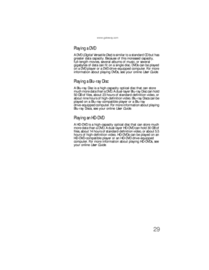 Page 35www.gateway.com
29
Playing a DVD
A DVD (Digital Versatile Disc) is similar to a standard CD but has 
greater data capacity. Because of this increased capacity, 
full-length movies, several albums of music, or several 
gigabytes of data can fit on a single disc. DVDs can be played 
on a DVD player or a DVD drive-equipped computer. For more 
information about playing DVDs, see your online User Guide.
Playing a Blu-ray Disc
A Blu-ray Disc is a high-capacity optical disc that can store 
much more data than a...