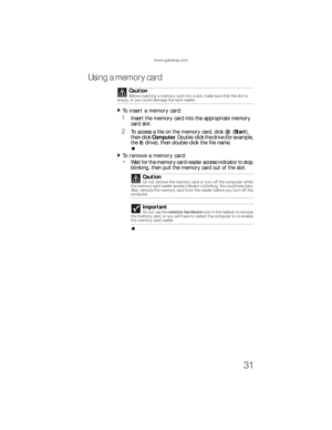 Page 37www.gateway.com
31
Using a memory card
To insert a memory card:  
1Insert the memory card into the appropriate memory 
card slot.
2To access a file on the memory card, click (Start), 
then click Computer. Double-click the drive (for example, 
the 
E: drive), then double-click the file name.
To remove a memory card:  
Wa i t  fo r  th e  m e m o r y  ca rd  re a d e r  a cc ess  i n d ic a to r  to  s to p  
blinking, then pull the memory card out of the slot. Caution
Before inserting a memory card into a...