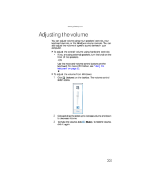 Page 39www.gateway.com
33
Adjusting the volume
You can adjust volume using your speakers’ controls, your 
keyboard controls, or the Windows volume controls. You can 
also adjust the volume of specific sound devices in your 
computer. 
To adjust the overall volume using hardware controls:  
If you are using external speakers, turn the knob on the 
front of the speakers.
-OR-
Use the mute and volume control buttons on the 
keyboard. For more information, see “Using the 
keyboard” on page 20. 
To adjust the volume...