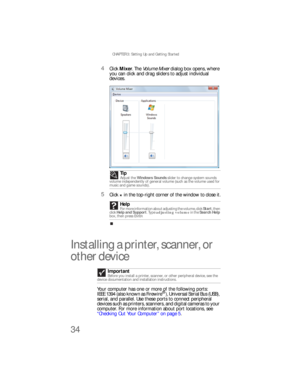 Page 40CHAPTER 3: Setting Up and Getting Started
34
4Click Mixer. The Volume Mixer dialog box opens, where 
you can click and drag sliders to adjust individual 
devices.
5Click × in the top-right corner of the window to close it.
Installing a printer, scanner, or 
other device
Your computer has one or more of the following ports: 
IEEE 1394 (also known as Firewire®), Universal Serial Bus (USB), 
serial, and parallel. Use these ports to connect peripheral 
devices such as printers, scanners, and digital cameras...