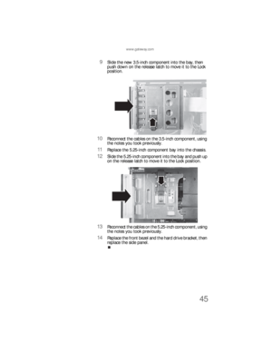 Page 51www.gateway.com
45
9Slide the new 3.5-inch component into the bay, then 
push down on the release latch to move it to the Lock 
position.
10Reconnect the cables on the 3.5-inch component, using 
the notes you took previously.
11Replace the 5.25-inch component bay into the chassis.
12Slide the 5.25-inch component into the bay and push up 
on the release latch to move it to the Lock position.
13Reconnect the cables on the 5.25-inch component, using 
the notes you took previously.
14Replace the front bezel...