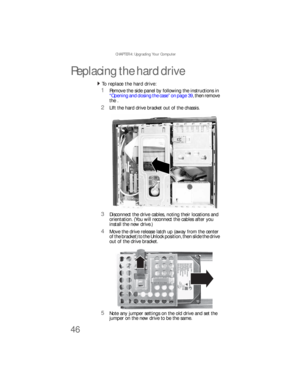 Page 52CHAPTER 4: Upgrading Your Computer
46
Replacing the hard drive
To replace the hard drive:  
1Remove the side panel by following the instructions in 
“Opening and closing the case” on page 39, then remove 
the .
2LIft the hard drive bracket out of the chassis.
3Disconnect the drive cables, noting their locations and 
orientation. (You will reconnect the cables after you 
install the new drive.)
4Move the drive release latch up (away from the center 
of the bracket) to the Unlock position, then slide the...