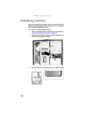 Page 54CHAPTER 4: Upgrading Your Computer
48
Installing memory
When you upgrade the computer memory, make sure that you 
install the correct type of memory module for your computer. 
Your computer uses DIMM memory.
To install or replace DIMM memory:  
1Remove the side panel by following the instructions in 
“Opening and closing the case” on page 39.
2Remove the hard drive bracket and set it aside (as far as 
the hard drive cables will allow).
3Find the memory module banks on your system board.
8512733.book...