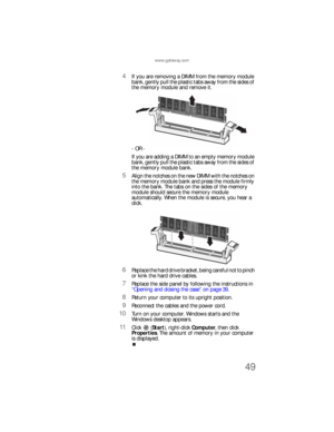 Page 55www.gateway.com
49
4If you are removing a DIMM from the memory module 
bank, gently pull the plastic tabs away from the sides of 
the memory module and remove it.
- OR -
If you are adding a DIMM to an empty memory module 
bank, gently pull the plastic tabs away from the sides of 
the memory module bank.
5Align the notches on the new DIMM with the notches on 
the memory module bank and press the module firmly 
into the bank. The tabs on the sides of the memory 
module should secure the memory module...