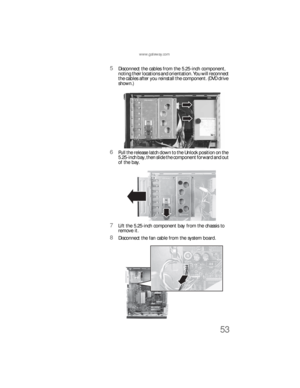 Page 59www.gateway.com
53
5Disconnect the cables from the 5.25-inch component, 
noting their locations and orientation. You will reconnect 
the cables after you reinstall the component. (DVD drive 
shown.)
6Pull the release latch down to the Unlock position on the 
5.25-inch bay, then slide the component forward and out 
of the bay.
7Lift the 5.25-inch component bay from the chassis to 
remove it.
8Disconnect the fan cable from the system board.
8512733.book  Page 53  Friday, September 21, 2007  4:47 PM 