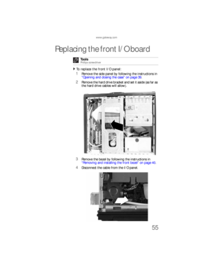 Page 61www.gateway.com
55
Replacing the front I/O board
To replace the front I/O panel:  
1Remove the side panel by following the instructions in 
“Opening and closing the case” on page 39.
2Remove the hard drive bracket and set it aside (as far as 
the hard drive cables will allow).
3Remove the bezel by following the instructions in 
“Removing and installing the front bezel” on page 40.
4Disconnect the cable from the I/O panel. Tools
Phillips screwdriver
8512733.book  Page 55  Friday, September 21, 2007  4:47 PM 